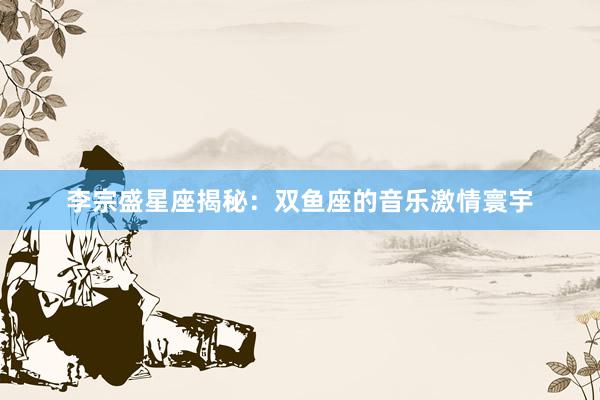 李宗盛星座揭秘：双鱼座的音乐激情寰宇